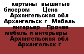 картины, вышитые бисером 3D › Цена ­ 5 000 - Архангельская обл., Архангельск г. Мебель, интерьер » Прочая мебель и интерьеры   . Архангельская обл.,Архангельск г.